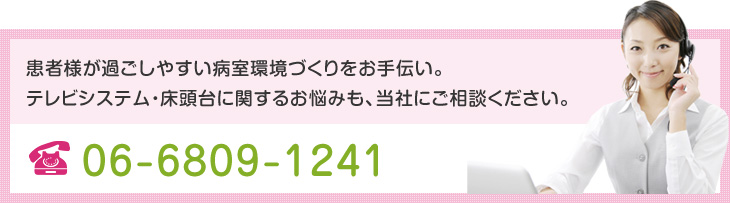 患者様が過ごしやすい病室環境づくりをお手伝い。テレビシステム・床頭台に関するお悩みも、当社にご相談ください。 TEL.06-6809-1241